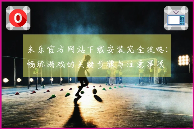 米乐官方网站下载安装完全攻略：畅玩游戏的关键步骤与注意事项