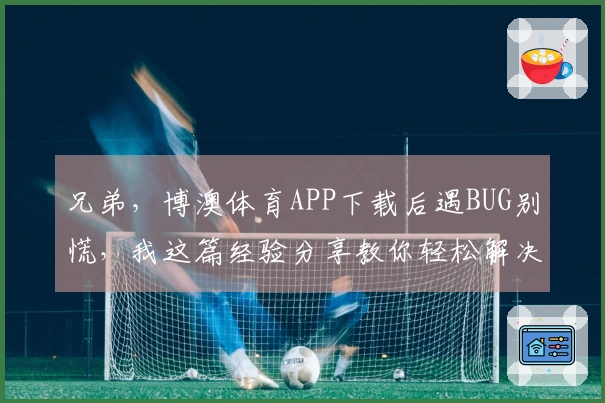 兄弟，博澳体育APP下载后遇BUG别慌，我这篇经验分享教你轻松解决！