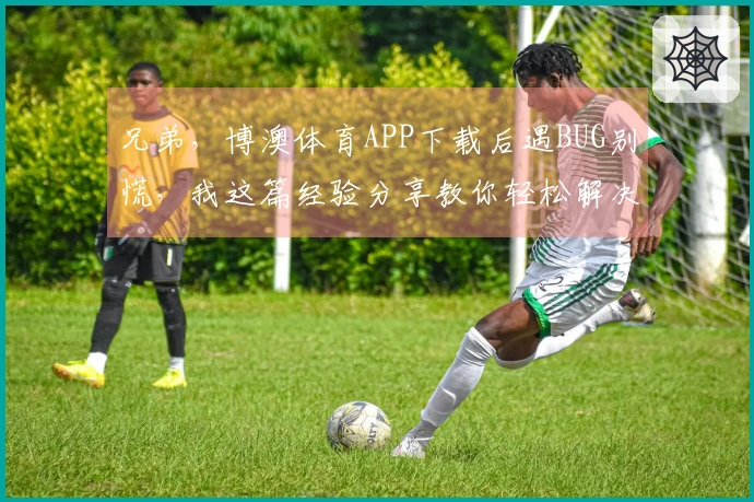 兄弟，博澳体育APP下载后遇BUG别慌，我这篇经验分享教你轻松解决！