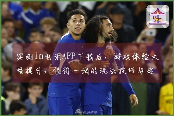 实测im电竞APP下载后，游戏体验大幅提升，值得一试的玩法技巧与建议