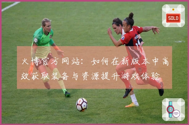 火博官方网站：如何在新版本中高效获取装备与资源提升游戏体验