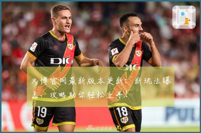 火博官网最新版本更新：新玩法曝光，攻略助你轻松上手！