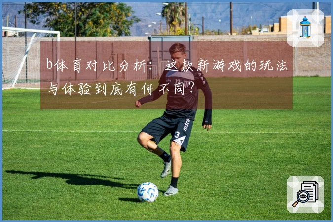 b体育对比分析：这款新游戏的玩法与体验到底有何不同？