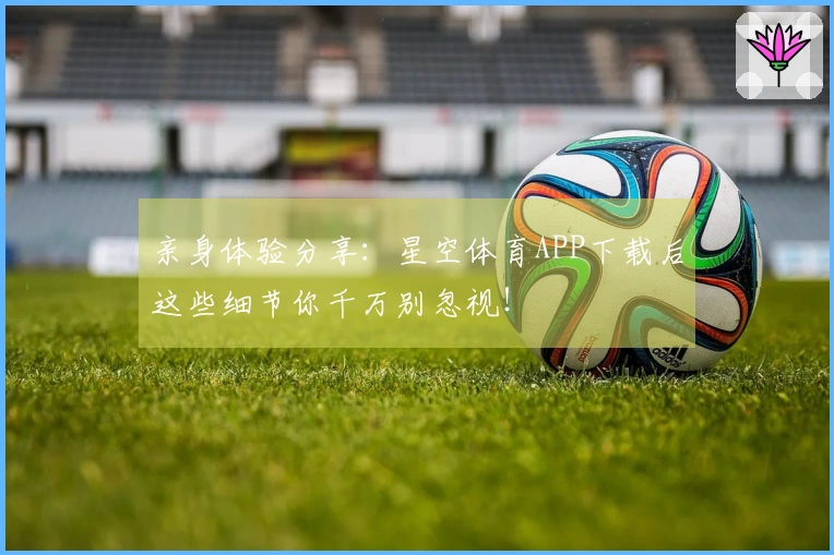 亲身体验分享：星空体育APP下载后这些细节你千万别忽视！