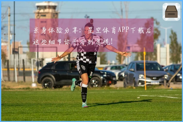 亲身体验分享：星空体育APP下载后这些细节你千万别忽视！