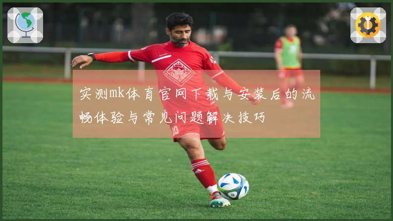 实测mk体育官网下载与安装后的流畅体验与常见问题解决技巧